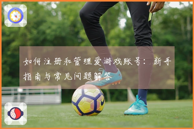 如何注册和管理爱游戏账号：新手指南与常见问题解答